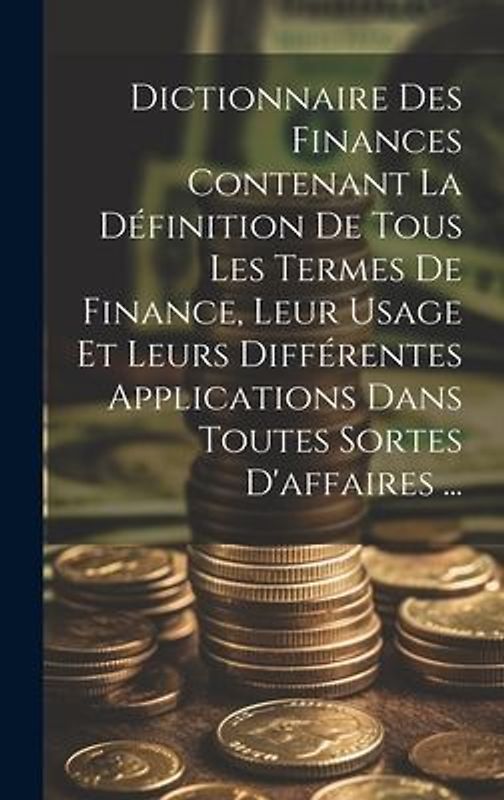 Dictionnaire Des Finances Contenant La Définition De Tous Les Termes De Finance, Leur Usage Et Leurs Différentes Applications Dans Toutes Sortes D'aff