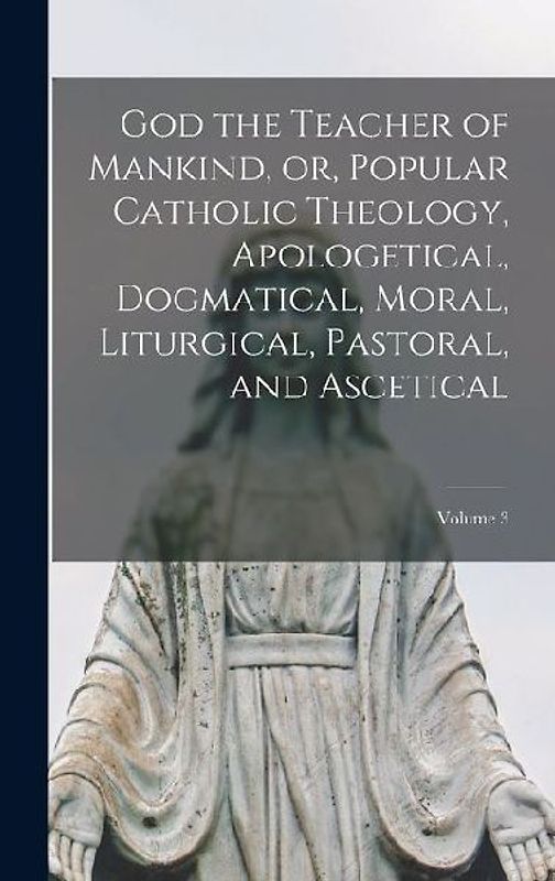God the Teacher of Mankind, or, Popular Catholic Theology, Apologetical, Dogmatical, Moral, Liturgical, Pastoral, and Ascetical; Volume 3