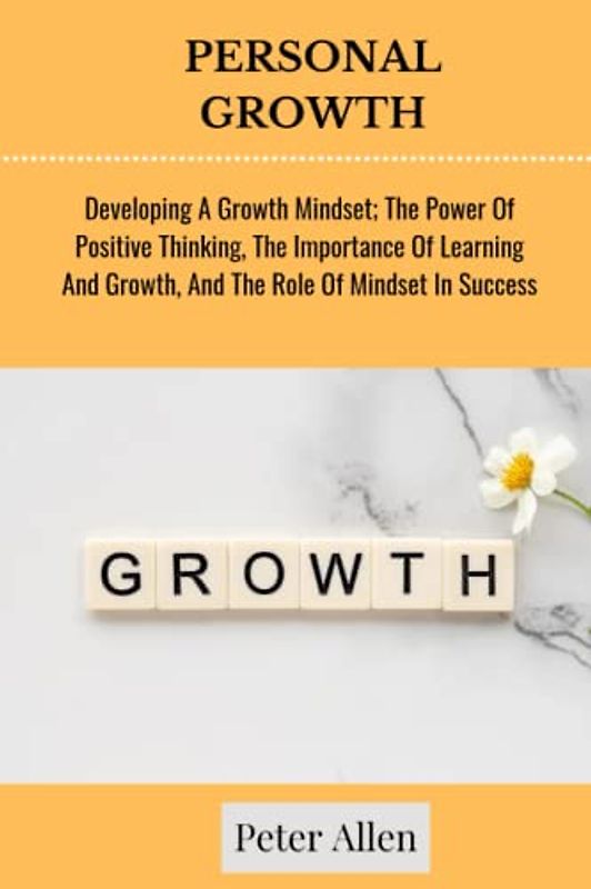 PERSONAL GROWTH: Developing A Growth Mindset; The Power Of Positive Thinking, The Importance Of Learning And Growth, And The Role Of Mindset In Success