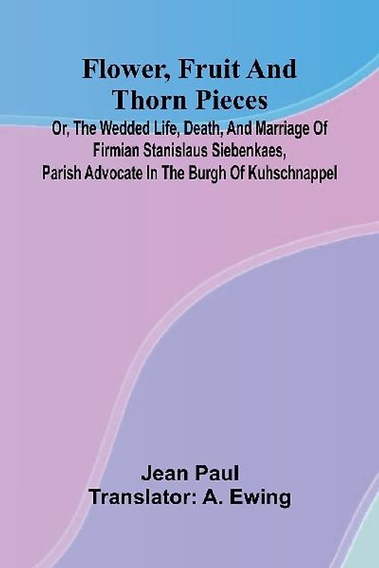Flower, Fruit, and Thorn Pieces; or, the Wedded Life, Death, and Marriage of Firmian Stanislaus Siebenkaes, Parish Advocate in the Burgh of Kuhschnappel.