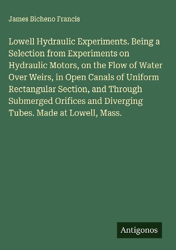 Lowell Hydraulic Experiments. Being a Selection from Experiments on Hydraulic Motors, on the Flow of Water Over Weirs, in Open Canals of Uniform Rectangular Section, and Through Submerged Orifices and Diverging Tubes. Made at Lowell, Mass.