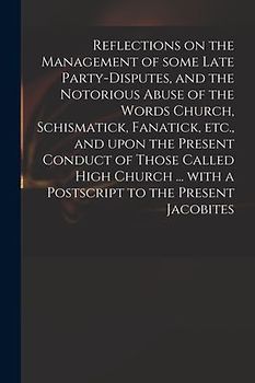 Reflections on the Management of Some Late Party-disputes, and the Notorious Abuse of the Words Church, Schismatick, Fanatick, Etc., and Upon the Pres