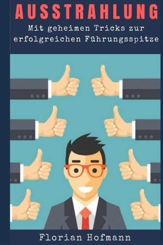 Ausstrahlung: Mit geheimen Tricks zur erfolgreichen Führungsspitze (Charisma,Selbstbewusstsein, Körpersprache, Symphatie, Rhetorik, Mimik, Gestik, Lächeln, Flirt)