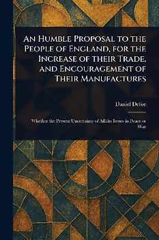 An Humble Proposal to the People of England, for the Increase of Their Trade, and Encouragement of Their Manufactures