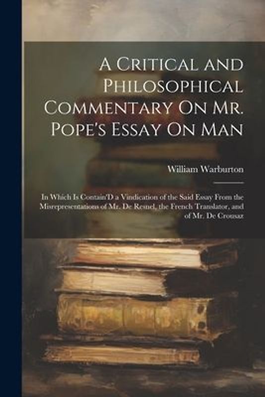 A Critical and Philosophical Commentary On Mr. Pope's Essay On Man: In Which Is Contain'D a Vindication of the Said Essay From the Misrepresentations
