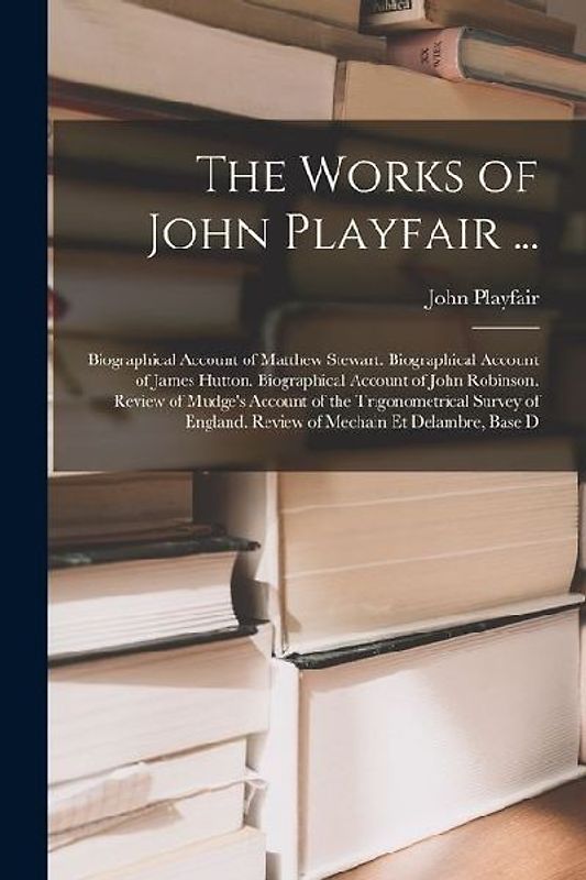 The Works of John Playfair ...: Biographical Account of Matthew Stewart. Biographical Account of James Hutton. Biographical Account of John Robinson.