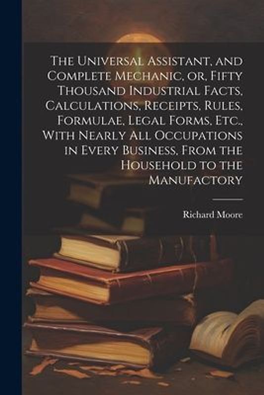 The Universal Assistant, and Complete Mechanic, or, Fifty Thousand Industrial Facts, Calculations, Receipts, Rules, Formulae, Legal Forms, Etc., With Nearly All Occupations in Every Business, From the Household to the Manufactory