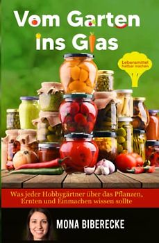 Vom Garten ins Glas: Lebensmittel haltbar machen - Was jeder Hobbygärtner über das Pflanzen, Ernten und Einmachen wissen sollte