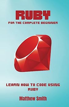 Ruby for the Complete Beginner: Learn how to code using Ruby (Information Technology for the Complete Beginner)