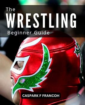 The Ultimate Wrestling Beginner Guide: The Fundamental Principles For Success In The Sport Of Wrestling | A Comprehensive Guide To Wrestling For Novices, The Rules And The Playing Field