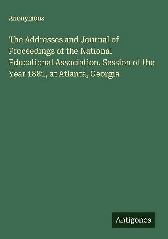 The Addresses and Journal of Proceedings of the National Educational Association. Session of the Year 1881, at Atlanta, Georgia