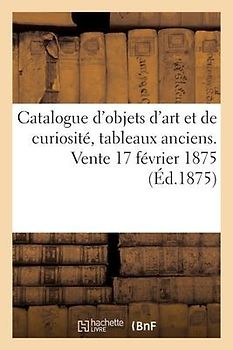 Catalogue d'Objets d'Art Et de Curiosité, Tableaux Anciens. Vente 17 Février 1875