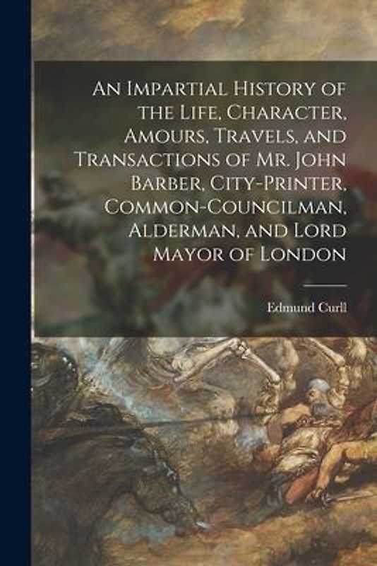 An Impartial History of the Life, Character, Amours, Travels, and Transactions of Mr. John Barber, City-Printer, Common-Councilman, Alderman, and Lord