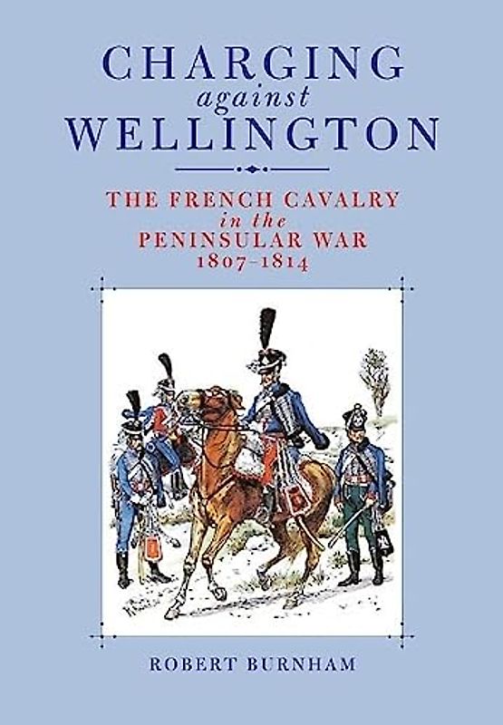 Charging Against Wellington: the French Cavalry in the Peninsular War, 1807-1814: Napoleon's Cavalry in the Peninsular War 1807-1814