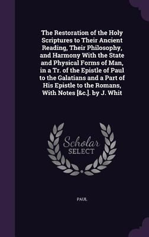 The Restoration of the Holy Scriptures to Their Ancient Reading, Their Philosophy, and Harmony With the State and Physical Forms of Man, in a Tr. of the Epistle of Paul to the Galatians and a Part of His Epistle to the Romans, With Notes [&c.]. by J. Whit