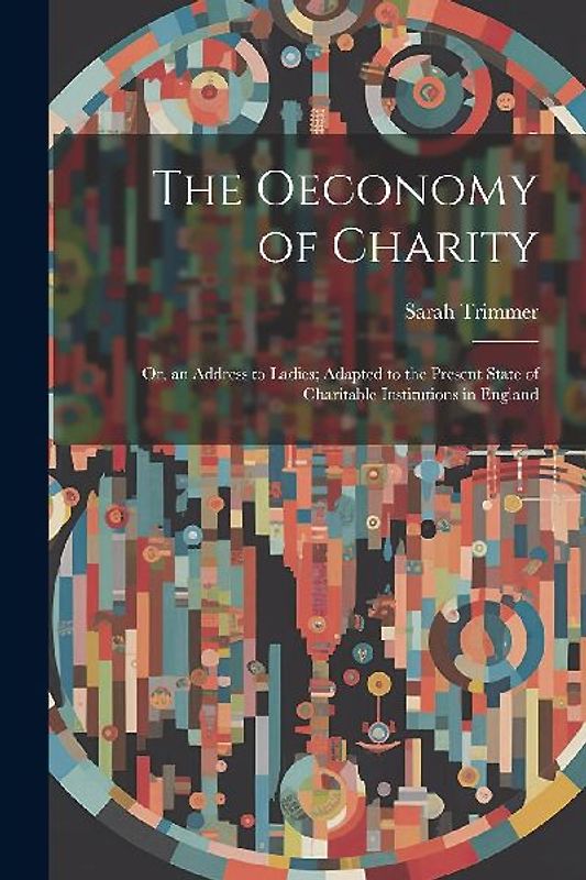 The Oeconomy of Charity: Or, an Address to Ladies; Adapted to the Present State of Charitable Institutions in England