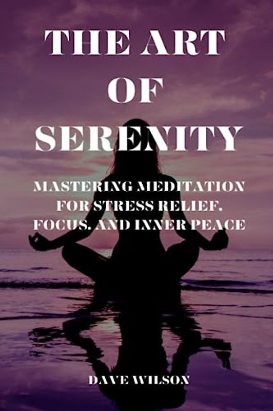 The Art of Serenity: Mastering Meditation for Stress Relief, Focus, and Inner Peace