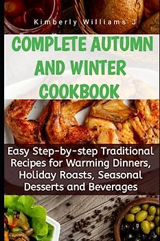 Complete Autumn and Winter Cookbook: Easy Step-by-step Traditional Recipes for Warming Dinners, Holiday Roasts, Seasonal Desserts and Beverages