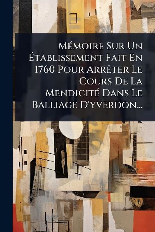 MÃ(c)moire Sur Un Ãtablissement Fait En 1760 Pour ArrÃater Le Cours De La MendicitÃ(c) Dans Le Balliage D'yverdon...