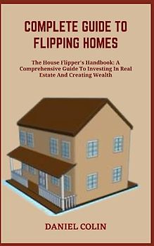COMPLETE GUIDE TO FLIPPING HOMES: The House Flipper's Handbook: A Comprehensive Guide To Investing In Real Estate And Creating Wealth