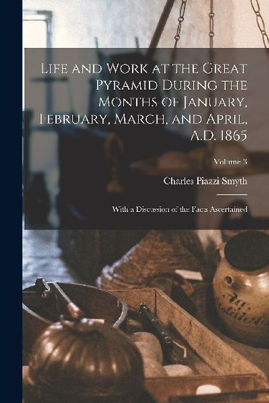 Life and Work at the Great Pyramid During the Months of January, February, March, and April, A.D. 1865: With a Discussion of the Facts Ascertained; Vo