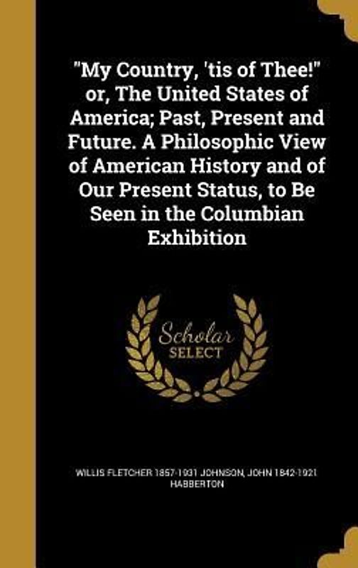 "My Country, 'tis of Thee!" or, The United States of America; Past, Present and Future. A Philosophic View of American History and of Our Present Status, to Be Seen in the Columbian Exhibition