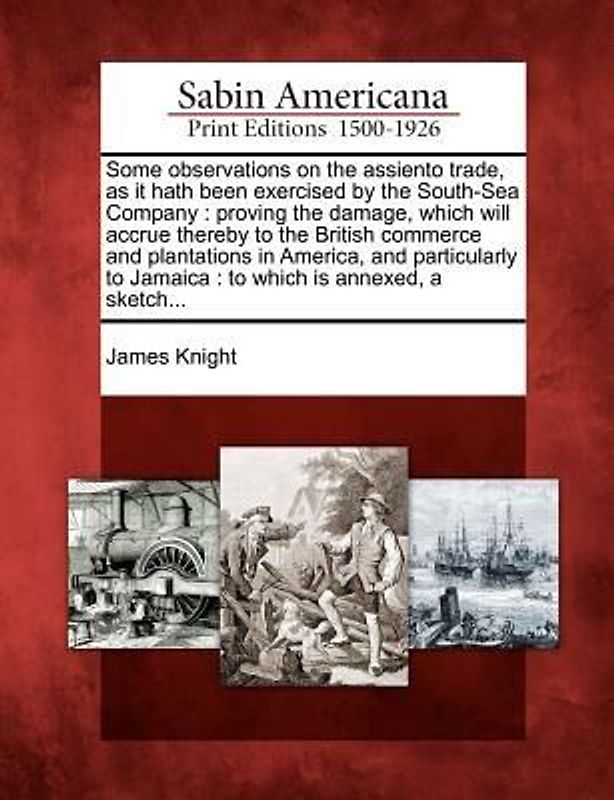 Some Observations on the Assiento Trade, as It Hath Been Exercised by the South-Sea Company: Proving the Damage, Which Will Accrue Thereby to the Brit