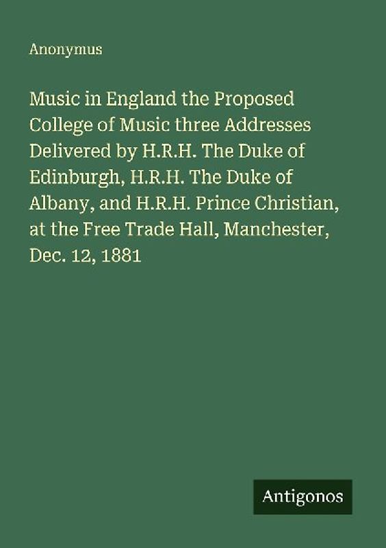 Music in England the Proposed College of Music three Addresses Delivered by H.R.H. The Duke of Edinburgh, H.R.H. The Duke of Albany, and H.R.H. Prince Christian, at the Free Trade Hall, Manchester, Dec. 12, 1881