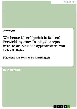 Wie berate ich erfolgreich in Banken? Entwicklung eines Trainingskonzepts mithilfe des Situationstypenansatzes von Euler & Hahn: Förderung von Kommunikationsfähigkeit