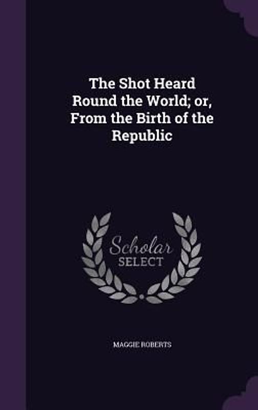 The Shot Heard Round the World; or, From the Birth of the Republic