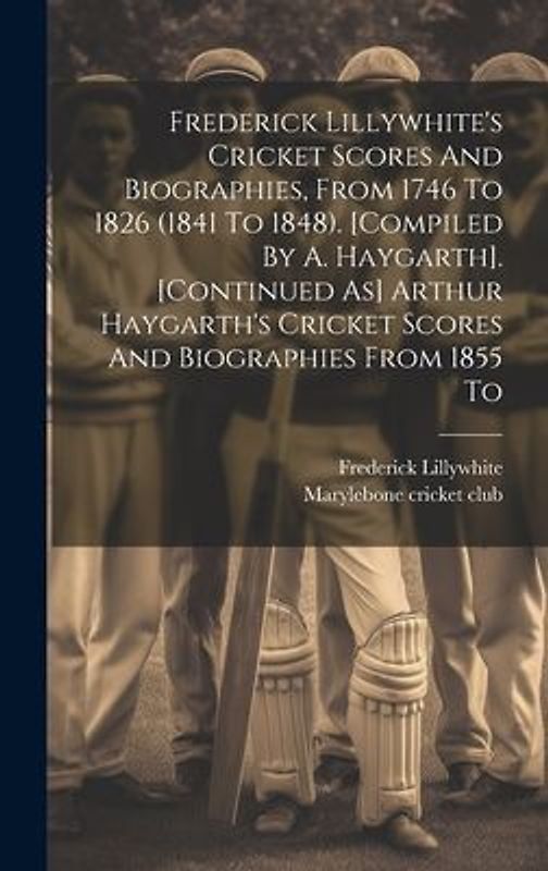 Frederick Lillywhite's Cricket Scores And Biographies, From 1746 To 1826 (1841 To 1848). [compiled By A. Haygarth]. [continued As] Arthur Haygarth's C