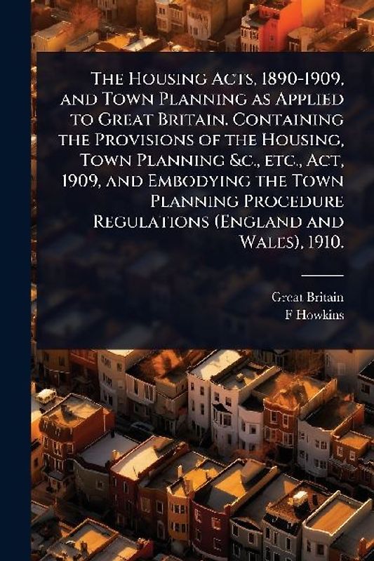 The Housing Acts, 1890-1909, and Town Planning as Applied to Great Britain. Containing the Provisions of the Housing, Town Planning &c., etc., Act, 1909, and Embodying the Town Planning Procedure Regulations (England and Wales), 1910.