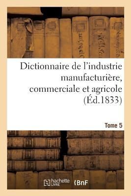 Dictionnaire de l'Industrie Manufacturière, Commerciale Et Agricole. Tome 5