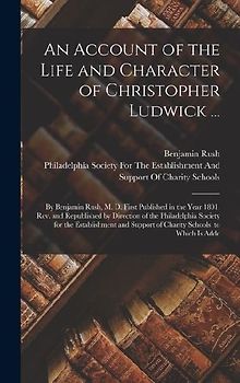 An Account of the Life and Character of Christopher Ludwick ...: By Benjamin Rush, M. D. First Published in the Year 1801. Rev. and Republished by Dir