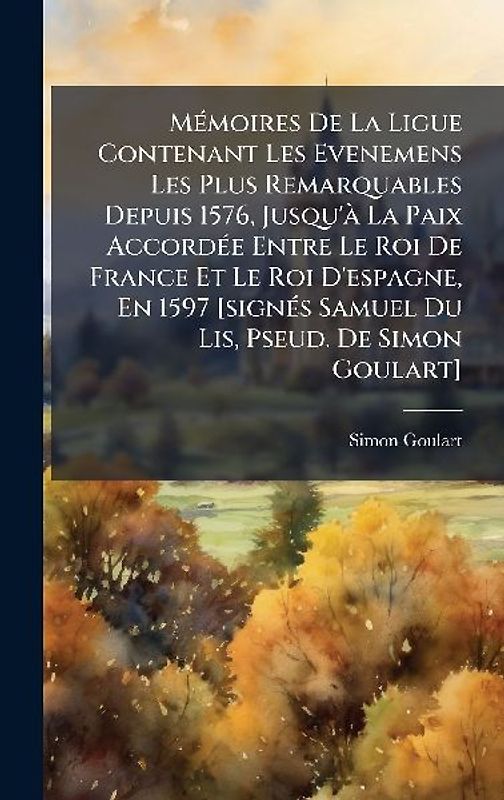 MÃ(c)moires De La Ligue Contenant Les Evenemens Les Plus Remarquables Depuis 1576, Jusqu'Ã La Paix AccordÃ(c)e Entre Le Roi De France Et Le Roi D'espagne, En 1597 [signÃ(c)s Samuel Du Lis, Pseud. De Simon Goulart]