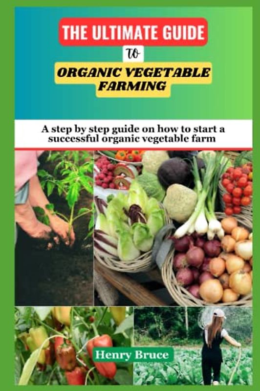 The Ultimate Guide To Organic Vegetable Farming: A Step by Step Guide on How To Start and Grow a Successful Organic Vegetable Farm and Garden