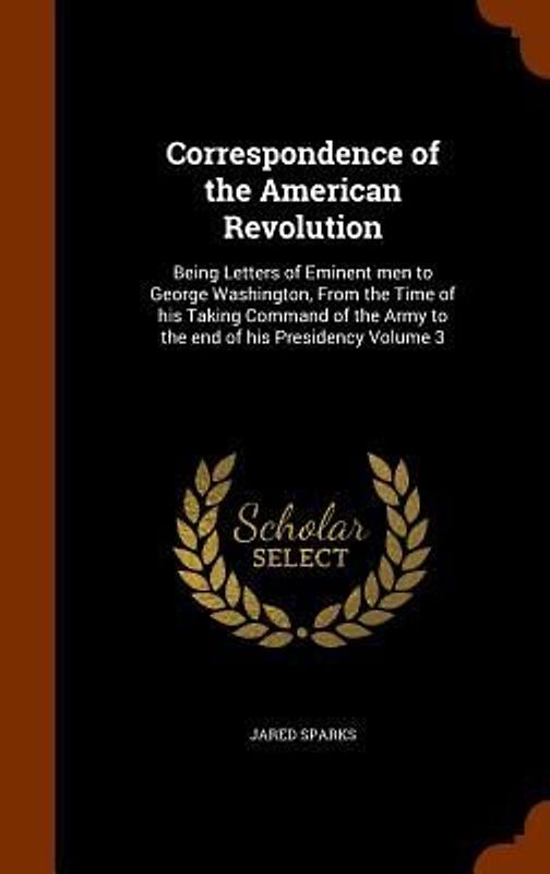 Correspondence of the American Revolution: Being Letters of Eminent men to George Washington, From the Time of his Taking Command of the Army to the e