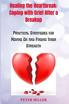 Healing the Heartbreak: Coping with Grief After a Breakup: Practical Strategies for Moving On and Finding Inner Strength