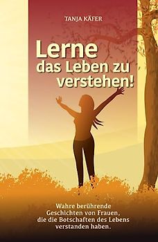 Lerne das Leben zu verstehen!: Wahre berührende Geschichten von Frauen, die die Botschaften des Lebens verstanden haben
