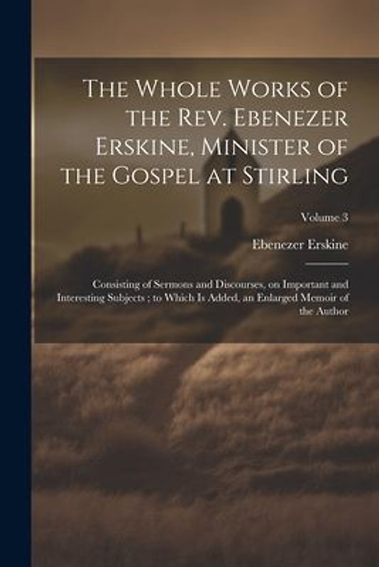 The Whole Works of the Rev. Ebenezer Erskine, Minister of the Gospel at Stirling: Consisting of Sermons and Discourses, on Important and Interesting S