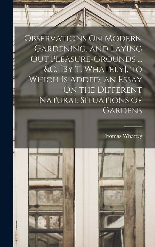 Observations On Modern Gardening, and Laying Out Pleasure-Grounds ... &c. [By T. Whately]. to Which Is Added, an Essay On the Different Natural Situat