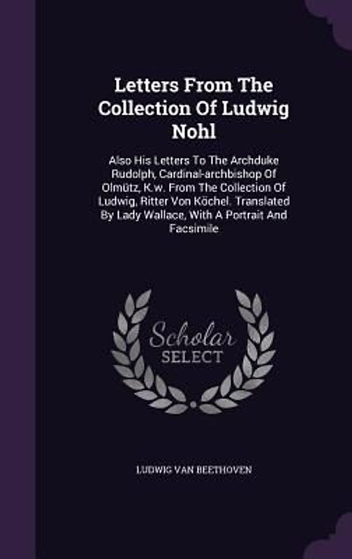 Letters from the Collection of Ludwig Nohl: Also His Letters to the Archduke Rudolph, Cardinal-Archbishop of Olmutz, K.W. from the Collection of Ludwi