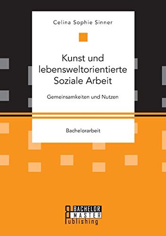 Kunst und lebensweltorientierte Soziale Arbeit. Gemeinsamkeiten und Nutzen: Bachelorarbeit