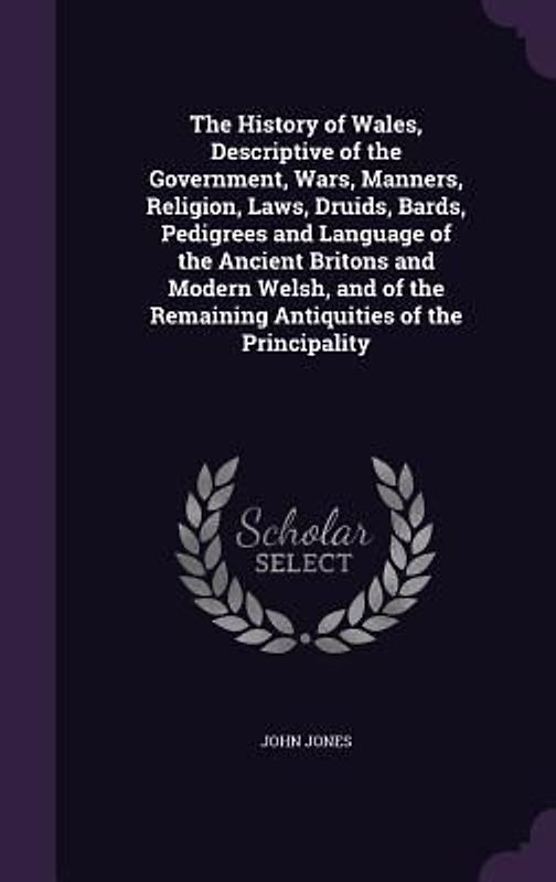 The History of Wales, Descriptive of the Government, Wars, Manners, Religion, Laws, Druids, Bards, Pedigrees and Language of the Ancient Britons and M