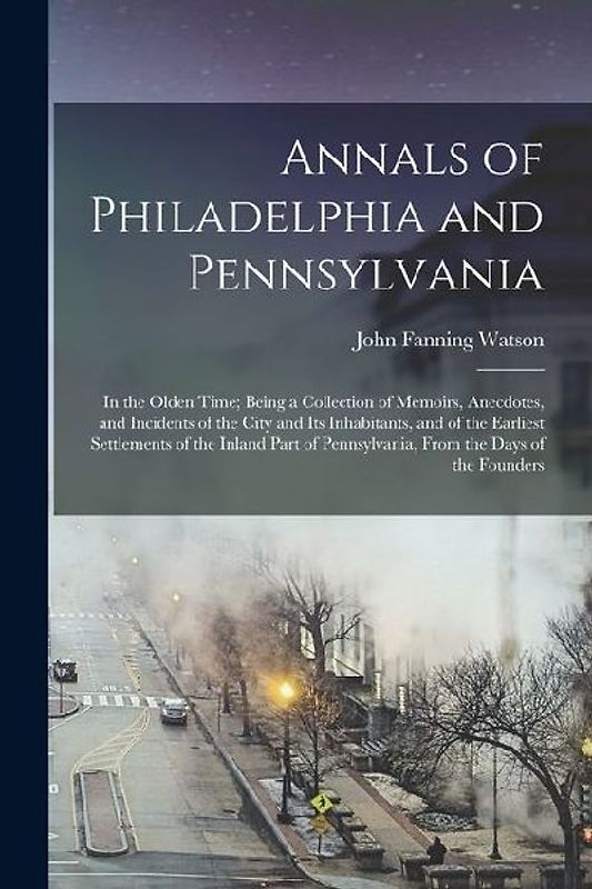 Annals of Philadelphia and Pennsylvania: In the Olden Time; Being a Collection of Memoirs, Anecdotes, and Incidents of the City and Its Inhabitants, a