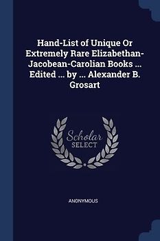 Hand-List of Unique Or Extremely Rare Elizabethan- Jacobean-Carolian Books ... Edited ... by ... Alexander B. Grosart