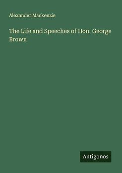 The Life and Speeches of Hon. George Brown