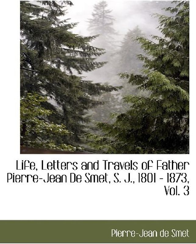 Life, Letters and Travels of Father Pierre-Jean de Smet, S. J., 1801 - 1873, Vol. 3