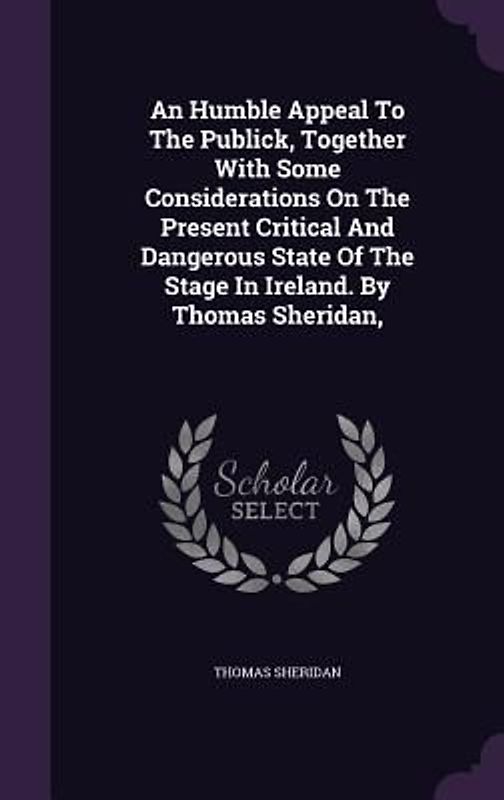 An Humble Appeal To The Publick, Together With Some Considerations On The Present Critical And Dangerous State Of The Stage In Ireland. By Thomas Sheridan,