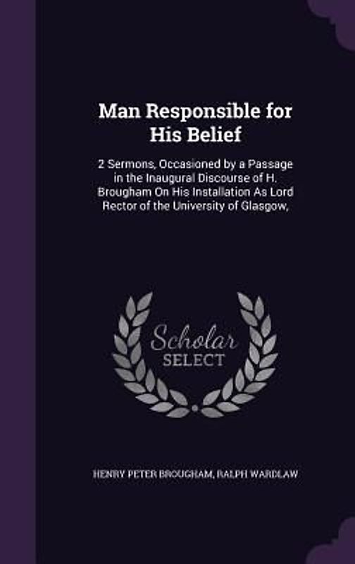 Man Responsible for His Belief: 2 Sermons, Occasioned by a Passage in the Inaugural Discourse of H. Brougham on His Installation as Lord Rector of the